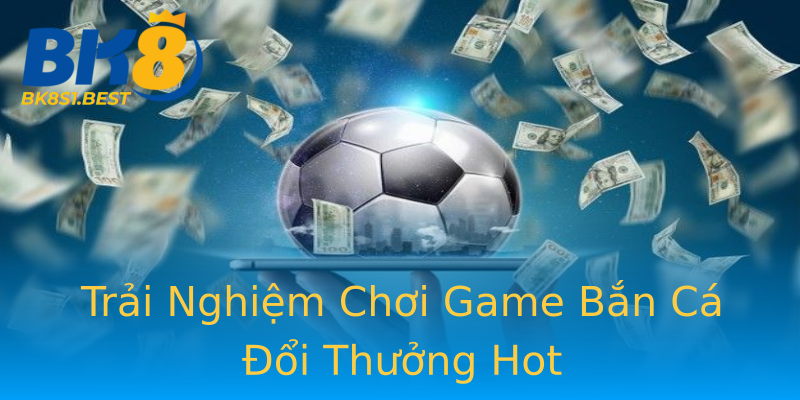 Trải Nghiệm Chơi Game Bắn Cá Đổi Thưởng Hot